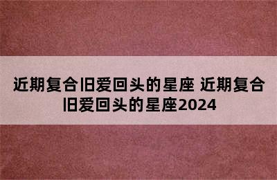 近期复合旧爱回头的星座 近期复合旧爱回头的星座2024